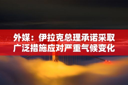 外媒：伊拉克总理承诺采取广泛措施应对严重气候变化